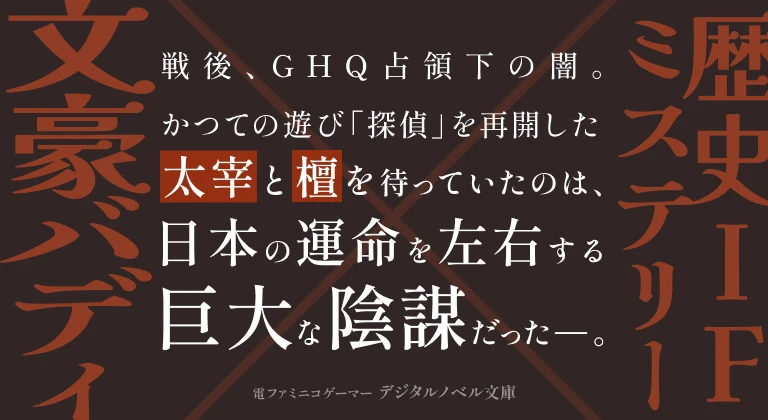 文豪バディ×歴史IFミステリー　戦後、GHQ占領下の闇。かつての遊び「探偵」を再開した太宰と檀を待っていたのは、日本の運命を左右する巨大な陰謀だった―。 電ファミニコゲーマー デジタルノベル文庫